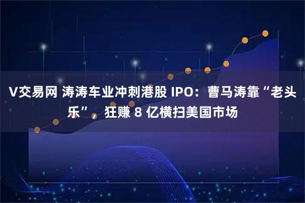 V交易网 涛涛车业冲刺港股 IPO:曹马涛靠“老头乐”,狂赚 8 亿横扫美国市场