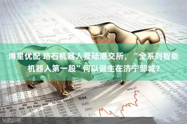 博星优配 珞石机器人登陆港交所，“全系列智能机器人第一股”何以诞生在济宁邹城？