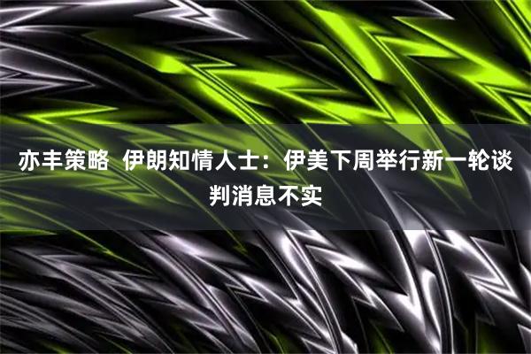 亦丰策略  伊朗知情人士：伊美下周举行新一轮谈判消息不实