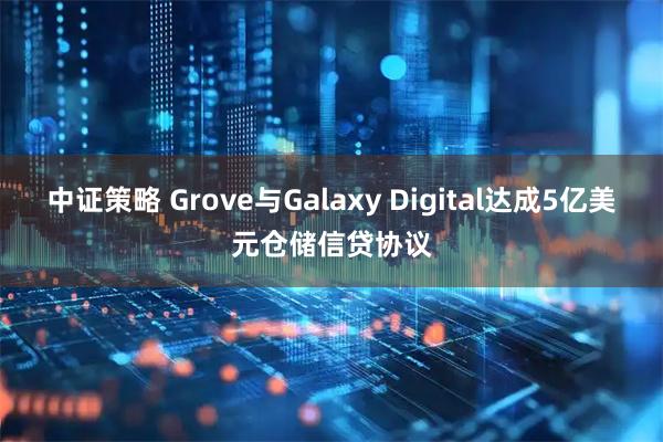 中证策略 Grove与Galaxy Digital达成5亿美元仓储信贷协议