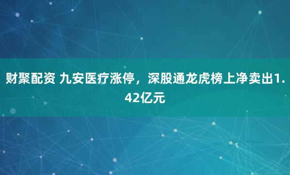 财聚配资 九安医疗涨停，深股通龙虎榜上净卖出1.42亿元