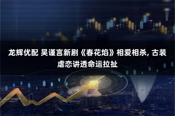 龙辉优配 吴谨言新剧《春花焰》相爱相杀, 古装虐恋讲透命运拉扯