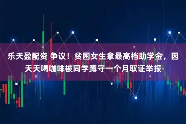 乐天盈配资 争议！贫困女生拿最高档助学金，因天天喝咖啡被同学蹲守一个月取证举报