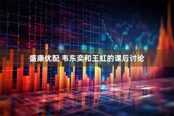 盛康优配 韦东奕和王虹的课后讨论