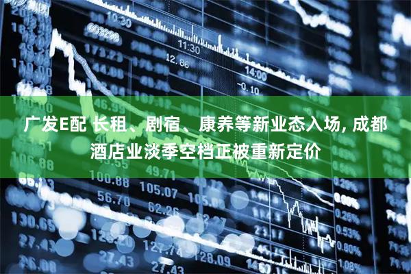 广发E配 长租、剧宿、康养等新业态入场, 成都酒店业淡季空档正被重新定价