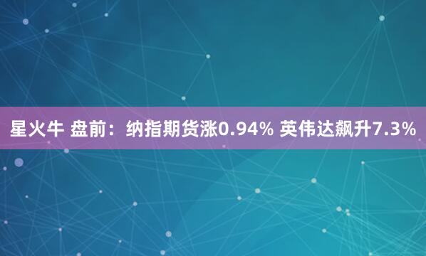 星火牛 盘前：纳指期货涨0.94% 英伟达飙升7.3%