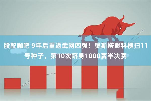 股配咖吧 9年后重返武网四强!奥斯塔彭科横扫11号种子,第10次跻身1000赛半决赛